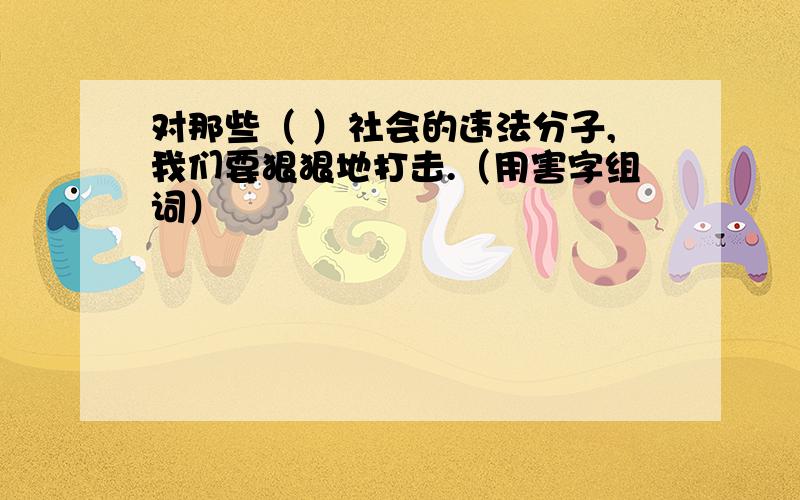 对那些（ ）社会的违法分子,我们要狠狠地打击.（用害字组词）