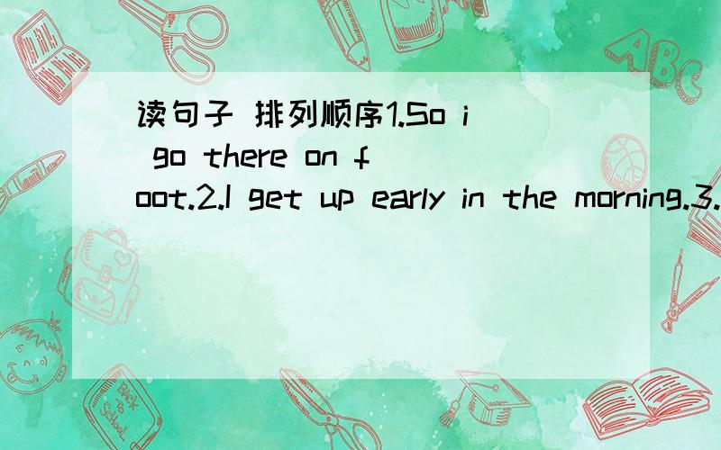 读句子 排列顺序1.So i go there on foot.2.I get up early in the morning.3.After breakfast,I go to school.4.I live near the school.5.After that,I have breakfast with my family.6.Then I wash my face and brush my teeth.7.We have milk,bread and egg