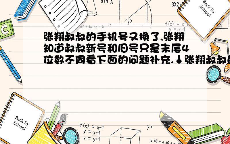 张翔叔叔的手机号又换了,张翔知道叔叔新号和旧号只是末尾4位数不同看下面的问题补充.↓张翔叔叔的手机号又换了,张翔知道叔叔新号和旧号只是末尾4位数不同,将旧的四位尾数倒过来就是