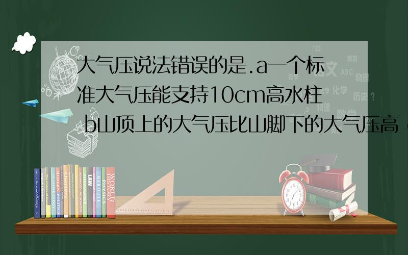 大气压说法错误的是.a一个标准大气压能支持10cm高水柱 b山顶上的大气压比山脚下的大气压高 c一个标准大气压水沸点100度 d同一地区大气压也是变化的