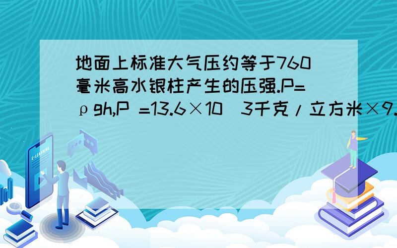 地面上标准大气压约等于760毫米高水银柱产生的压强.P=ρgh,P =13.6×10^3千克/立方米×9.8牛顿/千克×0.76米=1.013×10^5帕斯=133.32pa why?=133.32pa