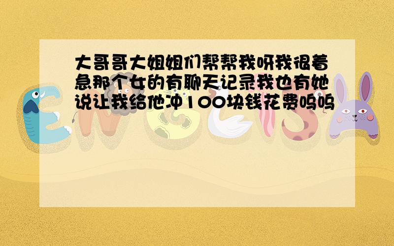 大哥哥大姐姐们帮帮我呀我很着急那个女的有聊天记录我也有她说让我给他冲100块钱花费呜呜