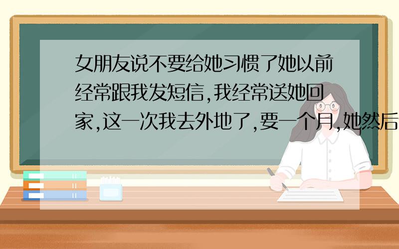 女朋友说不要给她习惯了她以前经常跟我发短信,我经常送她回家,这一次我去外地了,要一个月,她然后说了这句话!