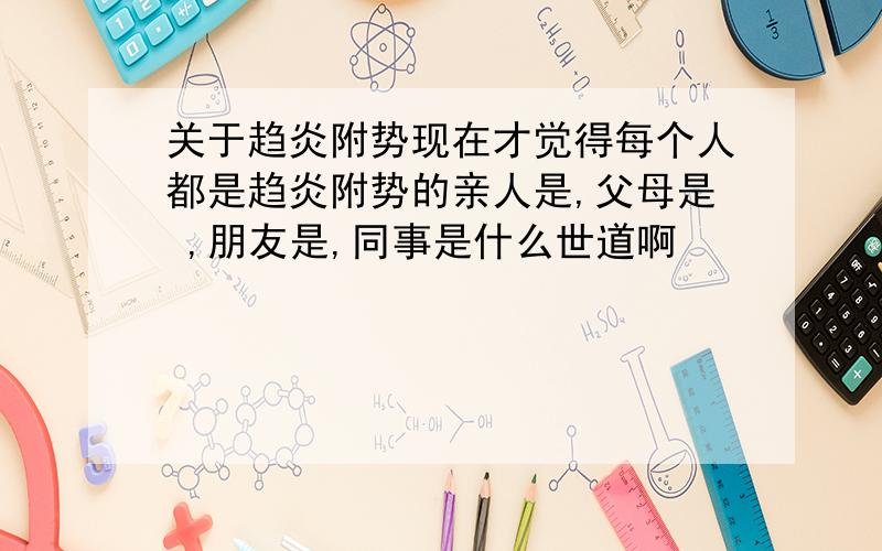 关于趋炎附势现在才觉得每个人都是趋炎附势的亲人是,父母是 ,朋友是,同事是什么世道啊