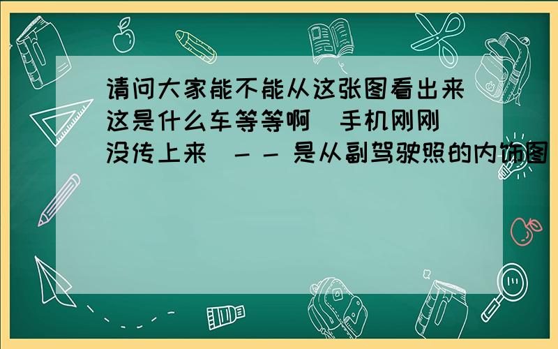 请问大家能不能从这张图看出来这是什么车等等啊  手机刚刚没传上来  - - 是从副驾驶照的内饰图 马上传