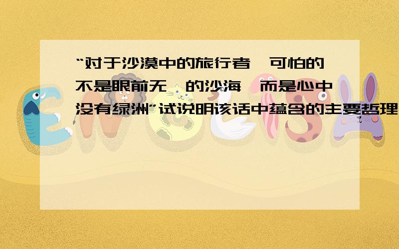 “对于沙漠中的旅行者,可怕的不是眼前无垠的沙海,而是心中没有绿洲”试说明该话中蕴含的主要哲理