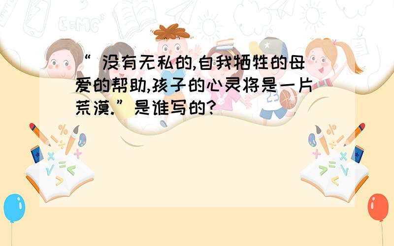 “ 没有无私的,自我牺牲的母爱的帮助,孩子的心灵将是一片荒漠.”是谁写的?