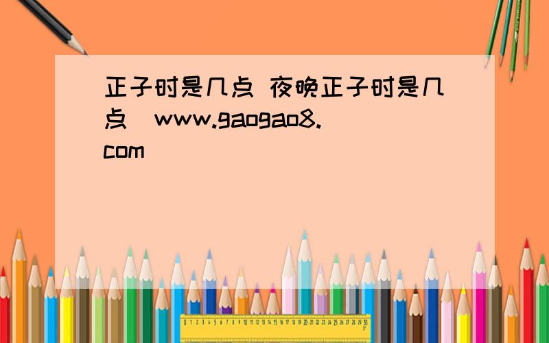 正子时是几点 夜晚正子时是几点_www.gaogao8.com