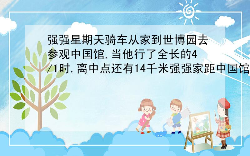 强强星期天骑车从家到世博园去参观中国馆,当他行了全长的4/1时,离中点还有14千米强强家距中国馆共多少米