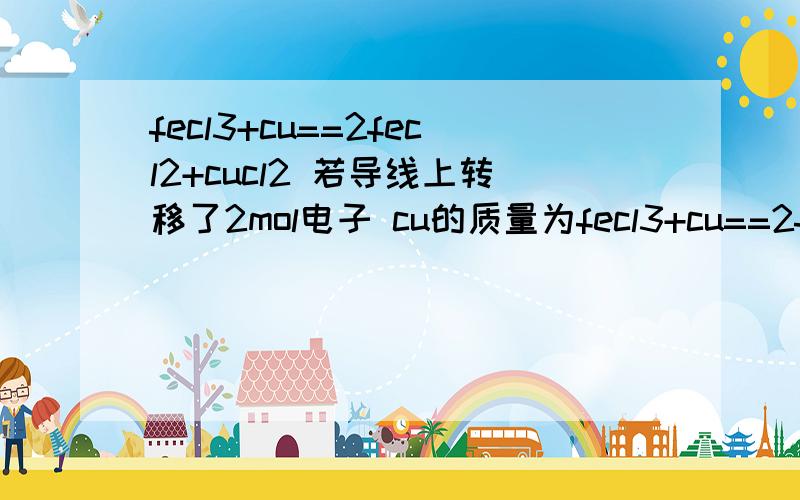 fecl3+cu==2fecl2+cucl2 若导线上转移了2mol电子 cu的质量为fecl3+cu==2fecl2+cucl2 若导线上转移了2mol电子 cu的质量为