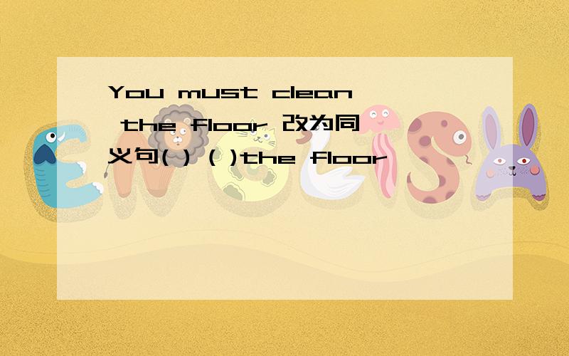 You must clean the floor 改为同义句( ) ( )the floor