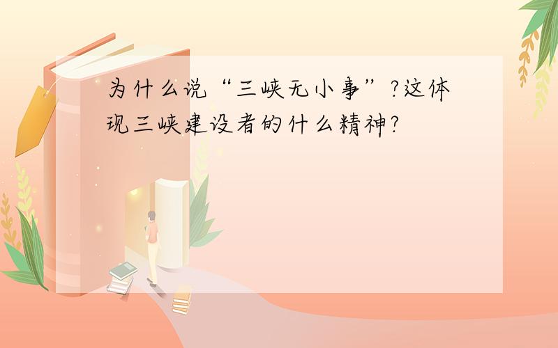 为什么说“三峡无小事”?这体现三峡建设者的什么精神?