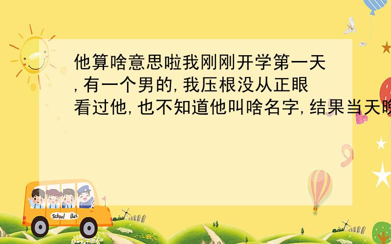 他算啥意思啦我刚刚开学第一天,有一个男的,我压根没从正眼看过他,也不知道他叫啥名字,结果当天晚上他就写了张纸条给我...本来我是准备收下的,后来我觉得那个男的很痞子的感觉,还骂我