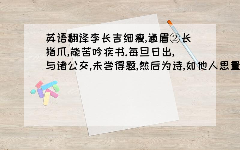 英语翻译李长吉细瘦,通眉②长指爪,能苦吟疾书.每旦日出,与诸公交,未尝得题,然后为诗,如他人思量牵合,以及程限为意.恒从小奚奴,骑距驴,背一破锦囊,遇有所得,即书投囊中.及暮归,太夫人使