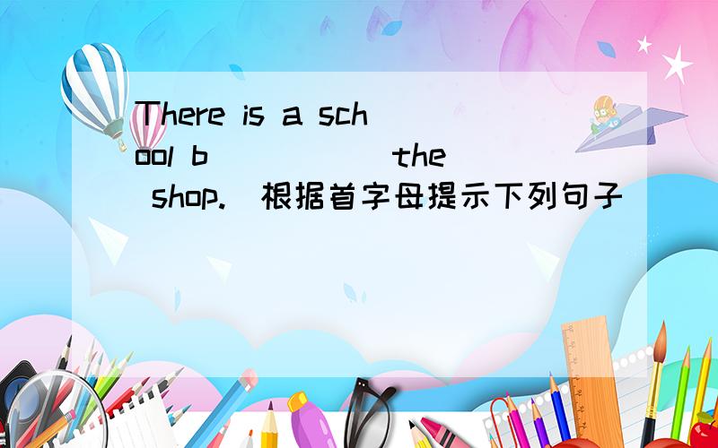 There is a school b_____ the shop.（根据首字母提示下列句子）