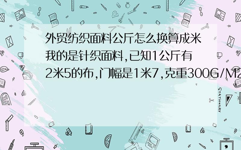 外贸纺织面料公斤怎么换算成米我的是针织面料,已知1公斤有2米5的布,门幅是1米7,克重300G/M2,一匹布有25/KG.26元/KG我想知道1公斤要多少钱?25/KG的一匹布要多少钱?怎么算的,