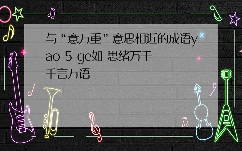 与“意万重”意思相近的成语yao 5 ge如 思绪万千 千言万语