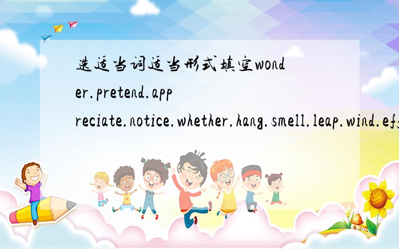 选适当词适当形式填空wonder.pretend.appreciate.notice.whether.hang.smell.leap.wind.effect1.He asked__I could show him the way.2.It had such a bad__upon him.3.He__to know nothing about the lost money.4.I don't__at her refusing to manrry him5.