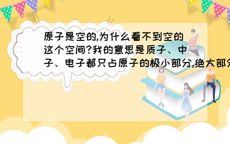 原子是空的,为什么看不到空的这个空间?我的意思是质子、中子、电子都只占原子的极小部分,绝大部分是空的,为什么我们看到的物体却是实的,这部分空间是真空吗?