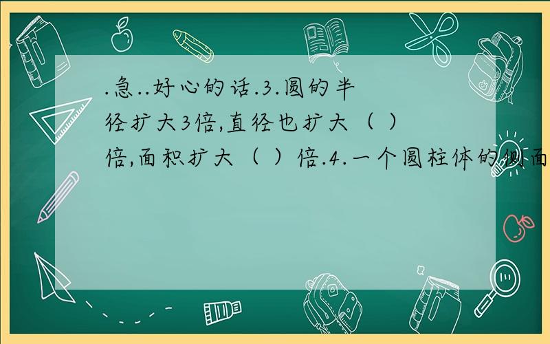 .急..好心的话.3.圆的半径扩大3倍,直径也扩大（ ）倍,面积扩大（ ）倍.4.一个圆柱体的侧面积是300平方厘米,底面半径是10厘米,它的体积是（ ）立方厘米.