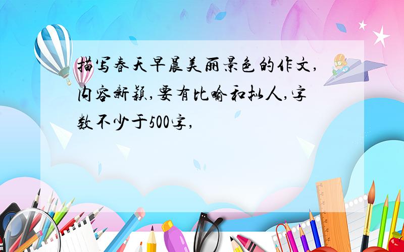 描写春天早晨美丽景色的作文,内容新颖,要有比喻和拟人,字数不少于500字,