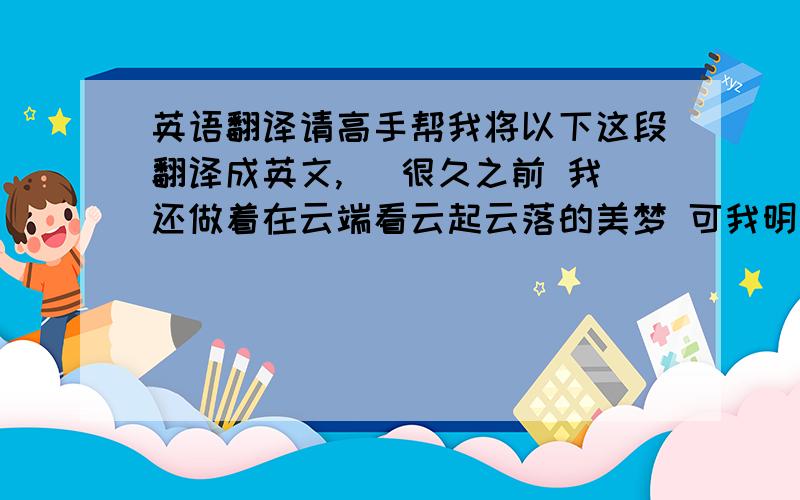 英语翻译请高手帮我将以下这段翻译成英文,) 很久之前 我还做着在云端看云起云落的美梦 可我明白那只是一个梦而已.现在我有了非常实际的梦想 那就是希望自己的精神力量更加坚强.我现