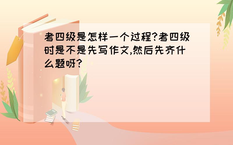 考四级是怎样一个过程?考四级时是不是先写作文,然后先齐什么题呀?