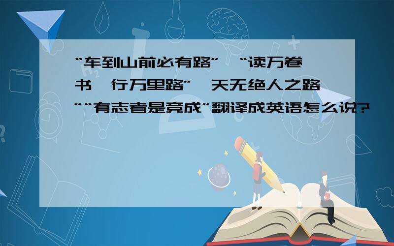 “车到山前必有路”、“读万卷书,行万里路”、天无绝人之路”“有志者是竞成”翻译成英语怎么说?