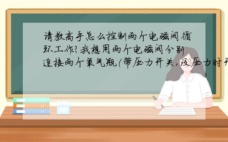 请教高手怎么控制两个电磁阀循环工作?我想用两个电磁阀分别连接两个氧气瓶（带压力开关,没压力时开关触点闭合）当第一个氧气瓶没有压力时,第二个氧气瓶的电磁阀自动打开,人工更换第