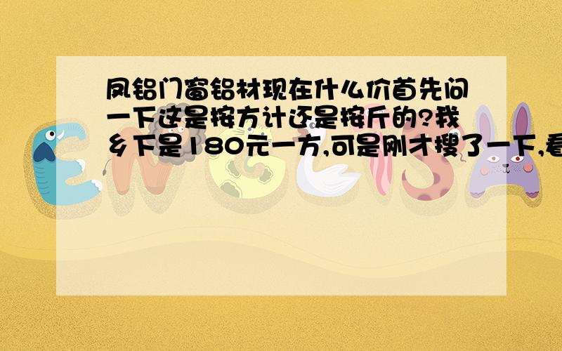 凤铝门窗铝材现在什么价首先问一下这是按方计还是按斤的?我乡下是180元一方,可是刚才搜了一下,看到有人说是多小钱一斤的现在什么价呢我是想找的是,他们帮我按窗的大小切割好就可以了