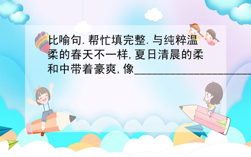 比喻句.帮忙填完整.与纯粹温柔的春天不一样,夏日清晨的柔和中带着豪爽,像_______________________.