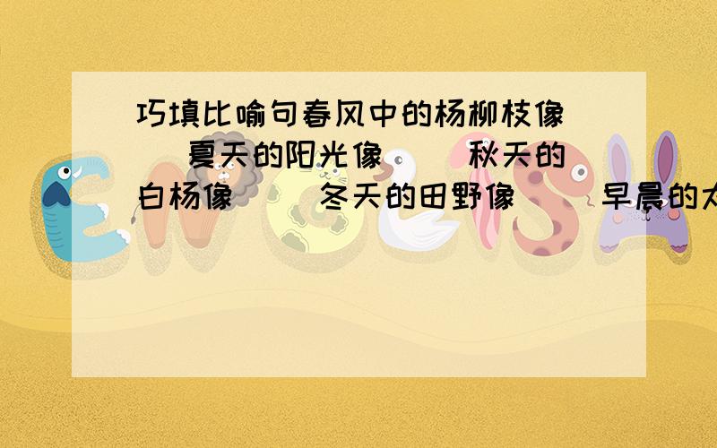 巧填比喻句春风中的杨柳枝像（ ）夏天的阳光像（ ）秋天的白杨像（ ）冬天的田野像（ ）早晨的太阳像（ ）傍晚的炊烟像（ ）