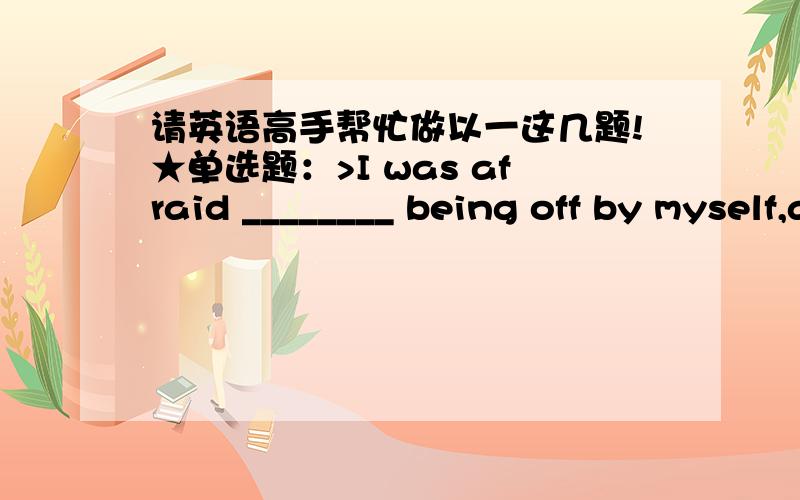 请英语高手帮忙做以一这几题!★单选题：>I was afraid ________ being off by myself,away from my family for the first time.A.of B.at C.but D.that ★单选题：>I soon learned that my life was ________ me.A.up to B.toward C.out for D.o