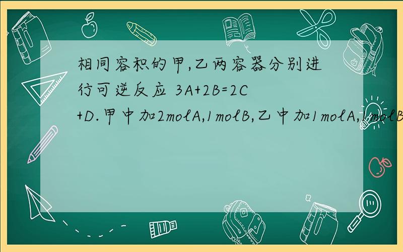 相同容积的甲,乙两容器分别进行可逆反应 3A+2B=2C+D.甲中加2molA,1molB,乙中加1molA,1molB.问A的转化率甲中大还是乙中大?答案是乙中大.我这样想的,甲中A要多点,所以转化率小些.（但为什么呢?）还