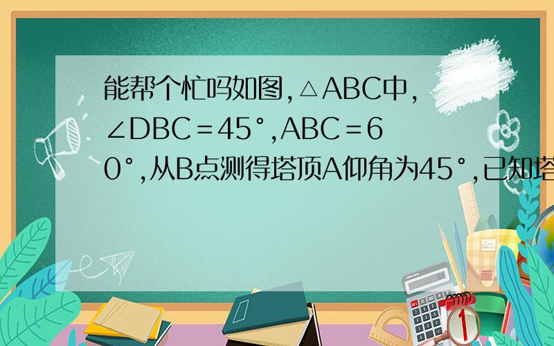 能帮个忙吗如图,△ABC中,∠DBC＝45°,ABC＝60°,从B点测得塔顶A仰角为45°,已知塔基高出仪器20米CD＝20米,求塔身AD的高