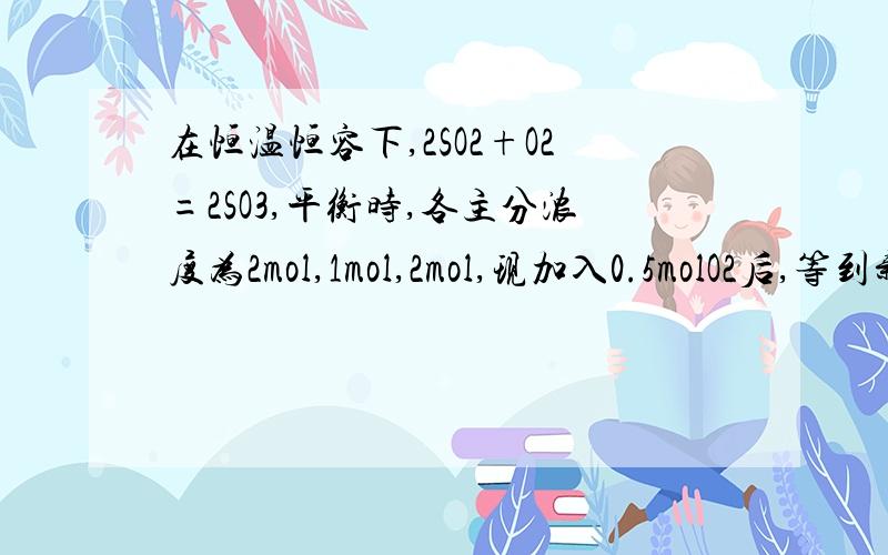 在恒温恒容下,2SO2+O2=2SO3,平衡时,各主分浓度为2mol,1mol,2mol,现加入0.5molO2后,等到新的平衡状态建立时,各主分的体积百分数（也是物质的量百分数）怎么变?这里的体积是混合物的体积,不是容器