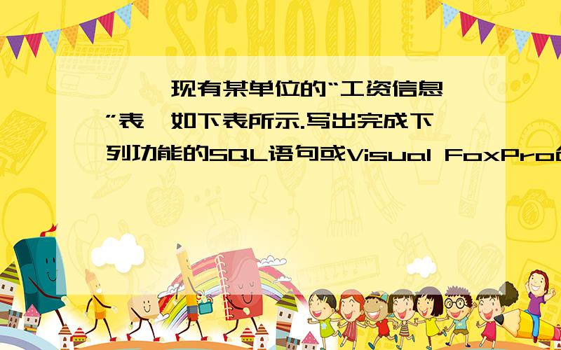 一、 现有某单位的“工资信息”表,如下表所示.写出完成下列功能的SQL语句或Visual FoxPro命令序列 “工资信息”表（gzxx.dbf） 编号 姓名 部门 工资 001 刘红 人事处 800 002 李丽 教务处 1200 003 张