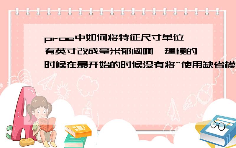 proe中如何将特征尺寸单位有英寸改成毫米郁闷啊,建模的时候在最开始的时候没有将“使用缺省模板”一项勾掉,于是默认的都是英寸,我想要的是毫米啊!模型建完了,能否一下全修改过来?