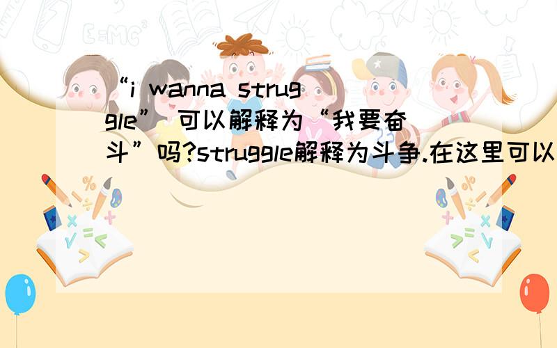 “i wanna struggle” 可以解释为“我要奋斗”吗?struggle解释为斗争.在这里可以用作奋斗的意思吗?如果我要为学业为工作拼搏,为了激励自己“i wanna struggle” 是否合适?如果不合适那怎么说好?