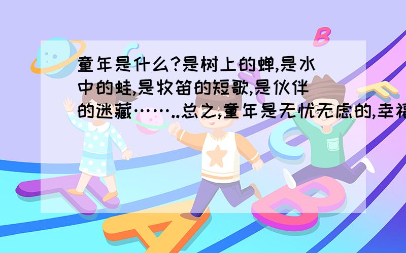 童年是什么?是树上的蝉,是水中的蛙,是牧笛的短歌,是伙伴的迷藏……..总之,童年是无忧无虑的,幸福美好的.每当我绘声绘色的回想起童年时代的趣事时,脸上总泛器红润的光彩.毕竟,那往事就