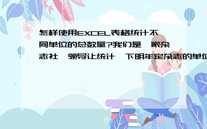 怎样使用EXCEL表格统计不同单位的总数量?我们是一家杂志社,领导让统计一下明年定杂志的单位数量,因为有的单位会订阅超过1本,所以订阅总数量肯定大于订阅的单位数量,用什么办法可以简