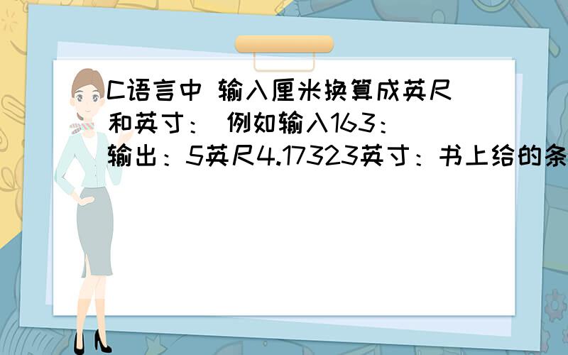 C语言中 输入厘米换算成英尺和英寸： 例如输入163： 输出：5英尺4.17323英寸：书上给的条件有1英尺等于12英寸.1英寸等于2.54厘米!高手指点一下吧!例如输入163：输出：5英尺4.17323英寸是一块输