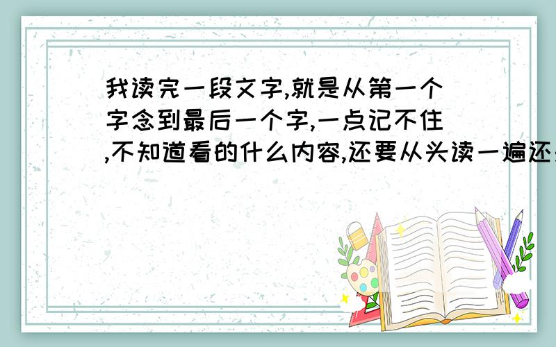 我读完一段文字,就是从第一个字念到最后一个字,一点记不住,不知道看的什么内容,还要从头读一遍还是不知道读的什么,抄一遍还是记不住,不会读书了,读完一句话不是接着理解了,每个字认