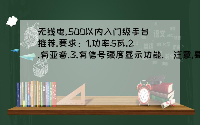 无线电,500以内入门级手台推荐.要求：1.功率5瓦.2.有亚音.3.有信号强度显示功能.（注意,要真正的强度表,有很多机器的表是假的,只要有信号就九格都亮.）情格外注意这点.73 73推荐个型号吧.