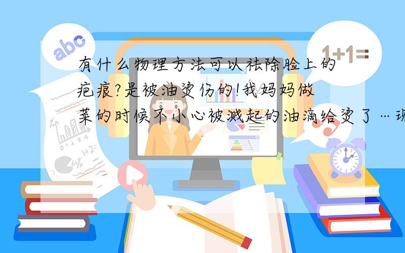 有什么物理方法可以祛除脸上的疤痕?是被油烫伤的!我妈妈做菜的时候不小心被溅起的油滴给烫了…现在快好了…但是有疤…怎麽祛啊?