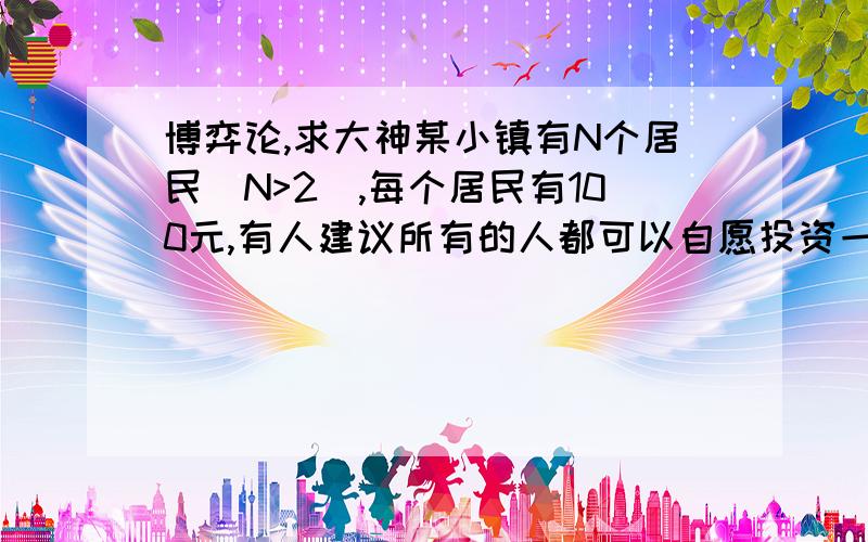 博弈论,求大神某小镇有N个居民(N>2),每个居民有100元,有人建议所有的人都可以自愿投资一个基金,这个基金在所有居民中平均分摊.如果共有F被投资到基金中,那么当地政府就会资助等额资金,