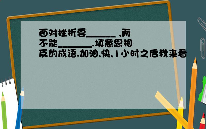 面对挫折要______ ,而不能_______.填意思相反的成语.加油,快,1小时之后我来看