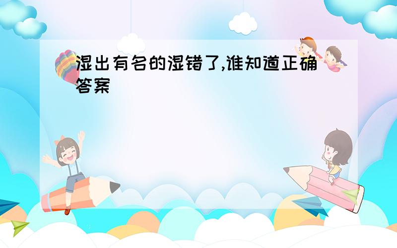 湿出有名的湿错了,谁知道正确答案