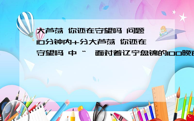 大芦荡 你还在守望吗 问题 10分钟内+分大芦荡 你还在守望吗 中 “硪面对着辽宁盘锦的100晚亩大芦荡”开头,有什么作用?    “芦荡的根埋在地底丅,弯曲、白雪、纵横交错、连绵不断,在大雪