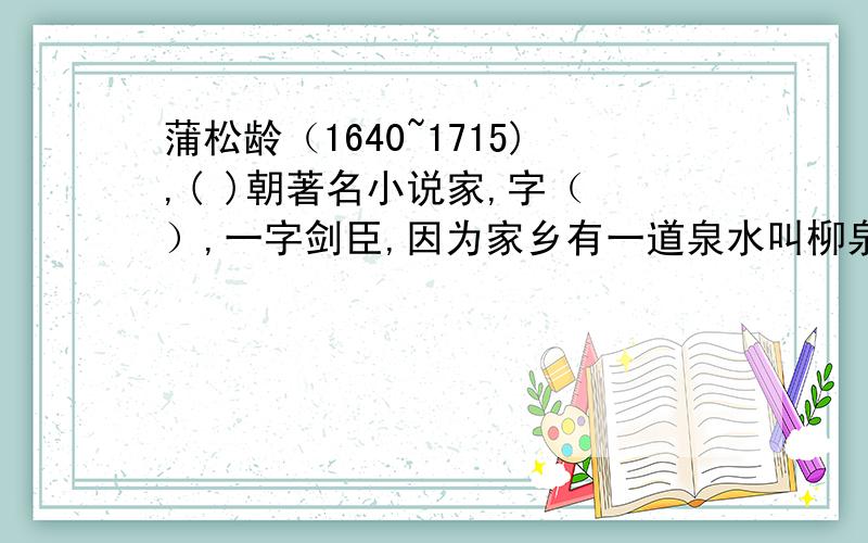 蒲松龄（1640~1715),( )朝著名小说家,字（ ）,一字剑臣,因为家乡有一道泉水叫柳泉,所以别号（ ）淄川（今山东淄博）.十九岁考取秀才,但以后屡试不第.著有的《 》,是我国著名的文学作品,是(